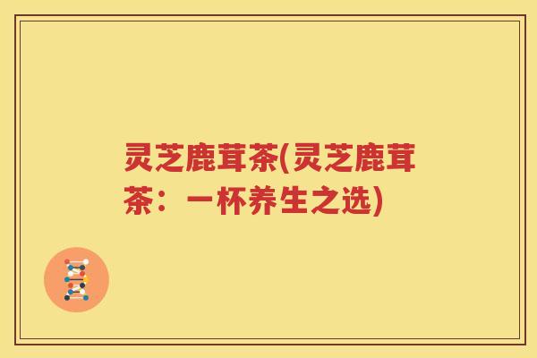灵芝鹿茸茶(灵芝鹿茸茶：一杯养生之选)