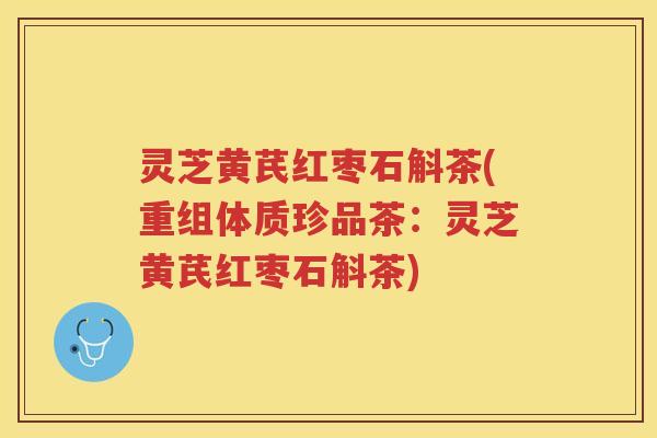 灵芝黄芪红枣石斛茶(重组体质珍品茶：灵芝黄芪红枣石斛茶)
