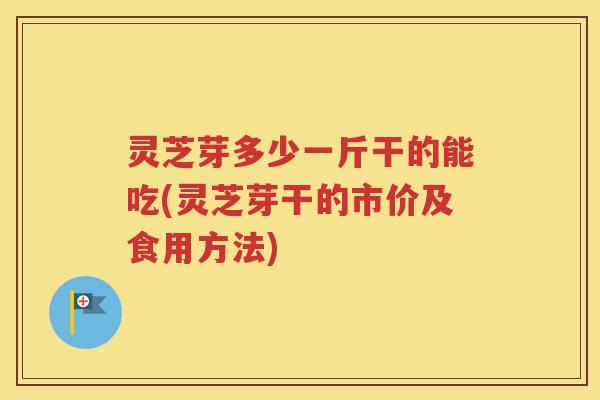 灵芝芽多少一斤干的能吃(灵芝芽干的市价及食用方法)