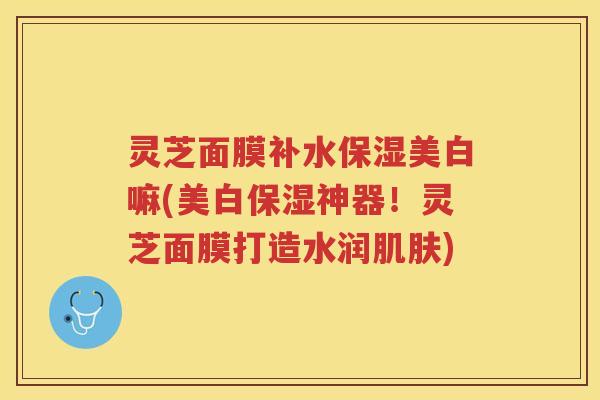 灵芝面膜补水保湿美白嘛(美白保湿神器！灵芝面膜打造水润)
