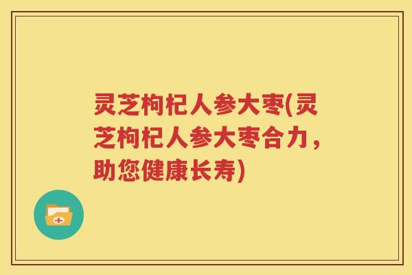灵芝枸杞人参大枣(灵芝枸杞人参大枣合力,助您健康长寿) 灵芝枸杞人参大枣(灵芝枸杞人参大枣合力,助您健康长寿)