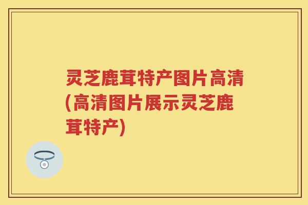 灵芝鹿茸特产图片高清(高清图片展示灵芝鹿茸特产)