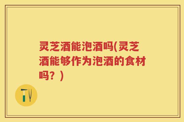 灵芝酒能泡酒吗(灵芝酒能够作为泡酒的食材吗？)