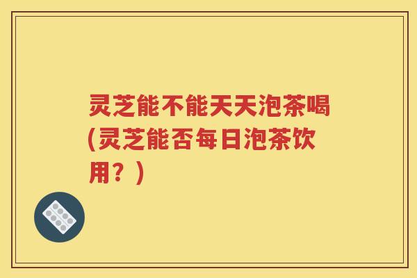 灵芝能不能天天泡茶喝(灵芝能否每日泡茶饮用？)