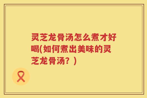 灵芝龙骨汤怎么煮才好喝(如何煮出美味的灵芝龙骨汤？)