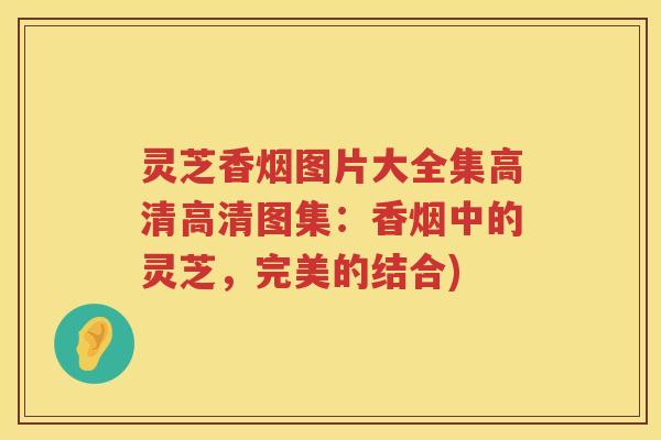 灵芝香烟图片大全集高清高清图集：香烟中的灵芝，完美的结合)