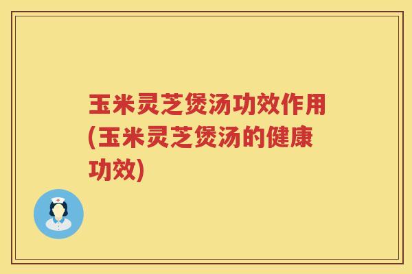 玉米灵芝煲汤功效作用(玉米灵芝煲汤的健康功效)