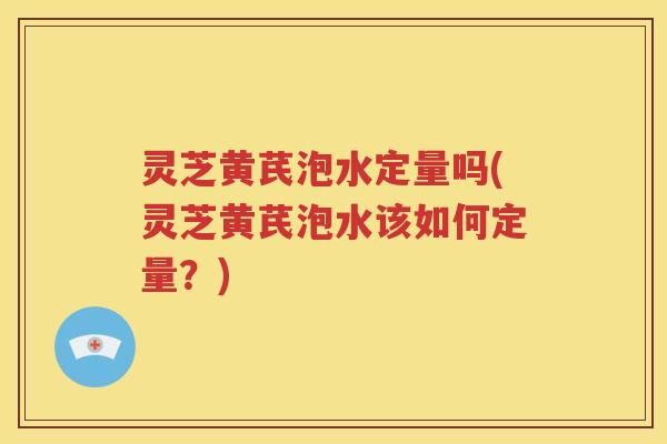 灵芝黄芪泡水定量吗(灵芝黄芪泡水该如何定量？)