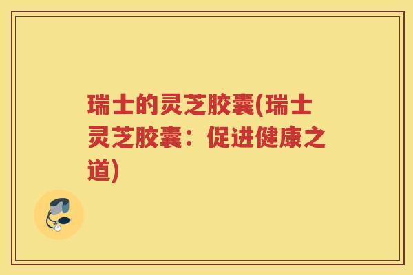 瑞士的灵芝胶囊(瑞士灵芝胶囊：促进健康之道)