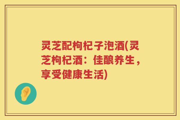 灵芝配枸杞子泡酒(灵芝枸杞酒：佳酿养生，享受健康生活)