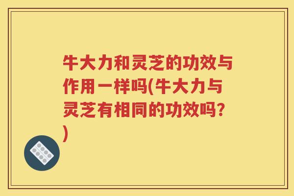 牛大力和灵芝的功效与作用一样吗(牛大力与灵芝有相同的功效吗？)