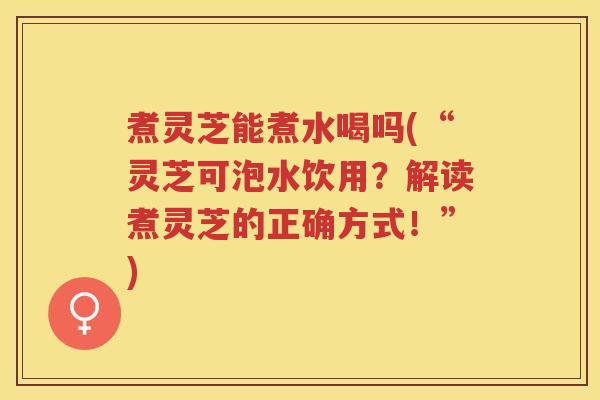 煮灵芝能煮水喝吗(“灵芝可泡水饮用？解读煮灵芝的正确方式！”)