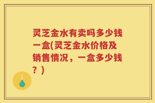 灵芝金水有卖吗多少钱一盒(灵芝金水价格及销售情况，一盒多少钱？)