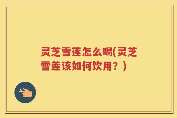 灵芝雪莲怎么喝(灵芝雪莲该如何饮用？)