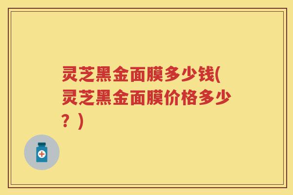 灵芝黑金面膜多少钱(灵芝黑金面膜价格多少？)