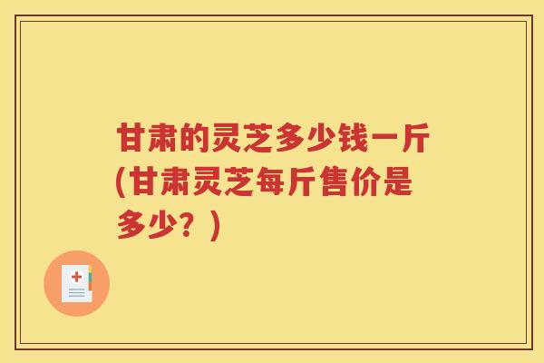 甘肃的灵芝多少钱一斤(甘肃灵芝每斤售价是多少？)