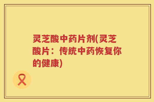 灵芝酸片剂(灵芝酸片：传统恢复你的健康)