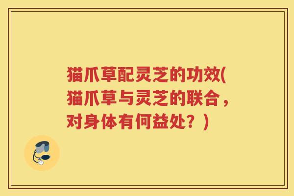 猫爪草配灵芝的功效(猫爪草与灵芝的联合，对身体有何益处？)