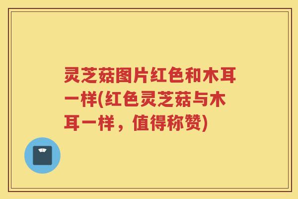 灵芝菇图片红色和木耳一样(红色灵芝菇与木耳一样，值得称赞)
