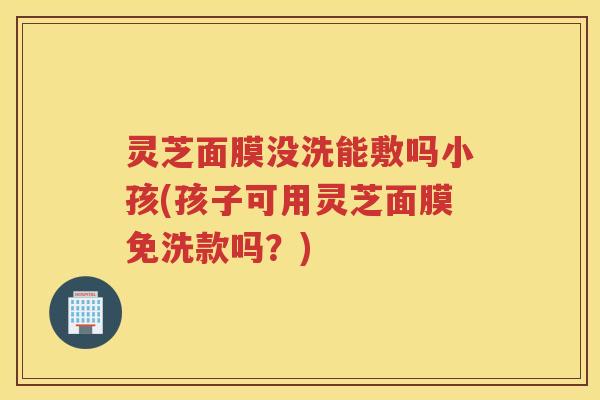 灵芝面膜没洗能敷吗小孩(孩子可用灵芝面膜免洗款吗？)