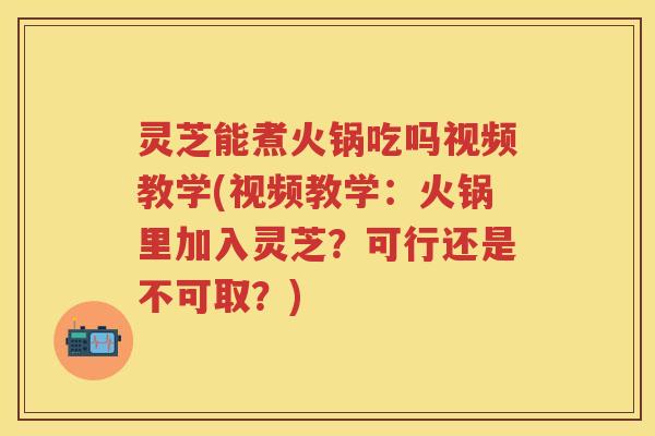 灵芝能煮火锅吃吗视频教学(视频教学：火锅里加入灵芝？可行还是不可取？)