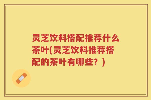 灵芝饮料搭配推荐什么茶叶(灵芝饮料推荐搭配的茶叶有哪些？)