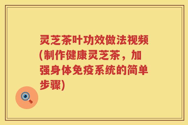灵芝茶叶功效做法视频(制作健康灵芝茶，加强身体免疫系统的简单步骤)