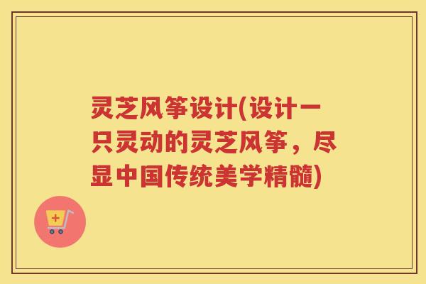 灵芝风筝设计(设计一只灵动的灵芝风筝，尽显中国传统美学精髓)