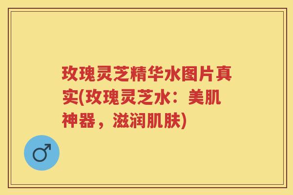 玫瑰灵芝精华水图片真实(玫瑰灵芝水：美肌神器，滋润)