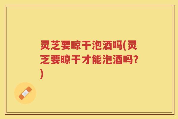 灵芝要晾干泡酒吗(灵芝要晾干才能泡酒吗？)