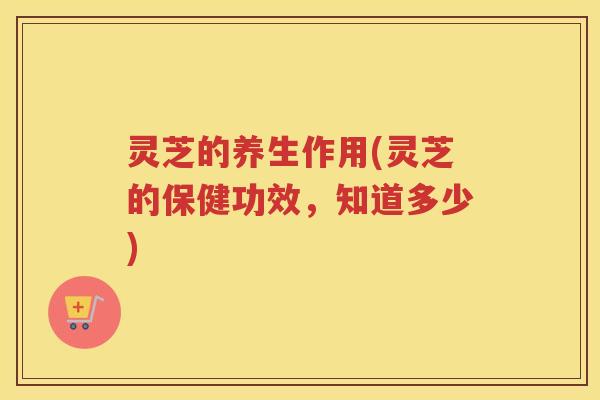 灵芝的养生作用(灵芝的保健功效，知道多少)