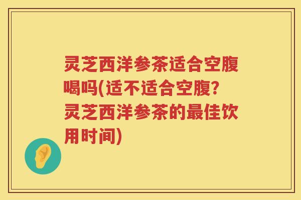 灵芝西洋参茶适合空腹喝吗(适不适合空腹？灵芝西洋参茶的佳饮用时间)