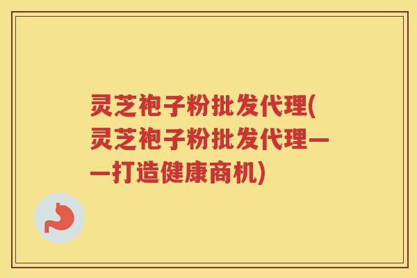 灵芝袍子粉批发代理(灵芝袍子粉批发代理——打造健康商机)