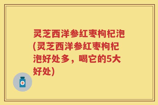 灵芝西洋参红枣枸杞泡(灵芝西洋参红枣枸杞泡好处多，喝它的5大好处)