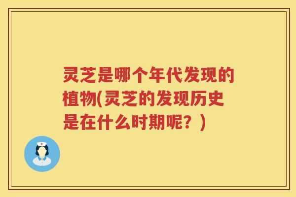 灵芝是哪个年代发现的植物(灵芝的发现历史是在什么时期呢？)