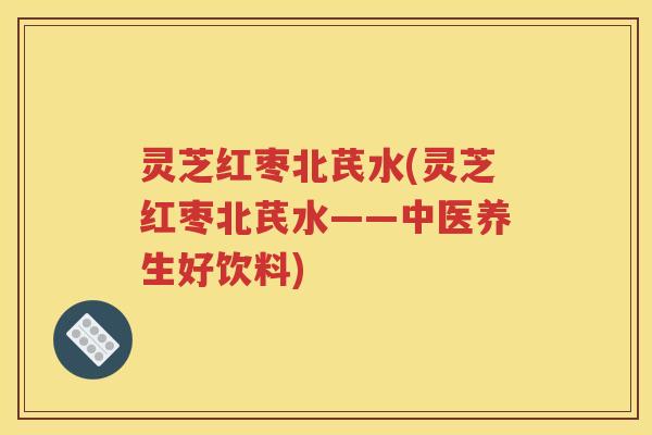 灵芝红枣北芪水(灵芝红枣北芪水——中医养生好饮料)
