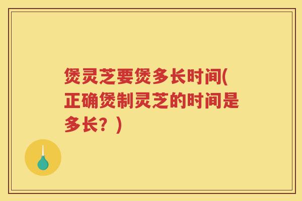煲灵芝要煲多长时间(正确煲制灵芝的时间是多长？)