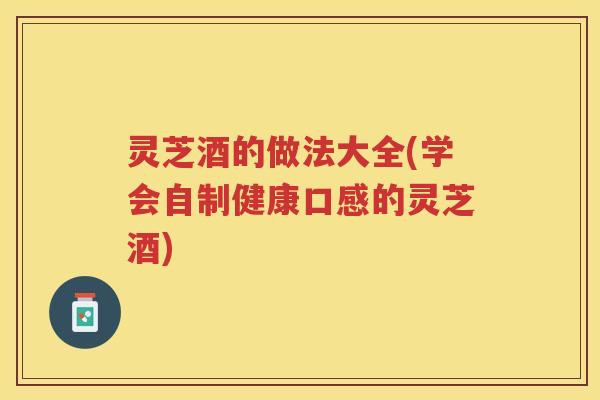 灵芝酒的做法大全(学会自制健康口感的灵芝酒) 灵芝酒的做法大全(学会自制健康口感的灵芝酒)