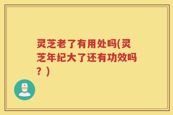灵芝老了有用处吗(灵芝年纪大了还有功效吗？)
