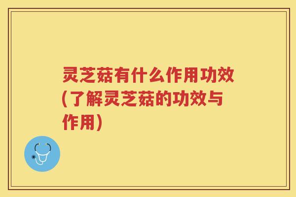 灵芝菇有什么作用功效(了解灵芝菇的功效与作用)