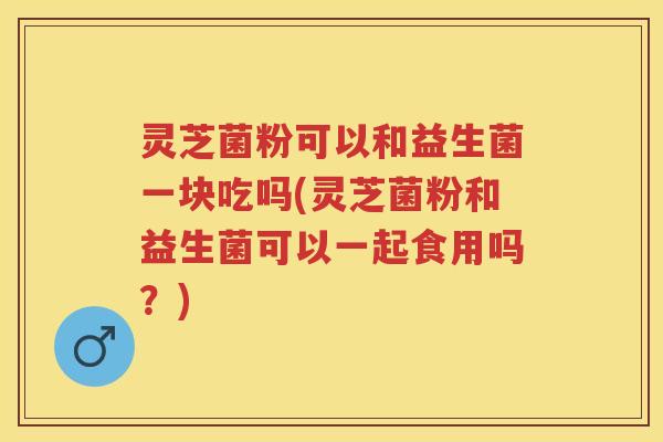 灵芝菌粉可以和益生菌一块吃吗(灵芝菌粉和益生菌可以一起食用吗？)