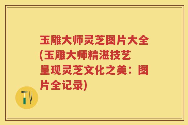 玉雕大师灵芝图片大全(玉雕大师精湛技艺 呈现灵芝文化之美：图片全记录)