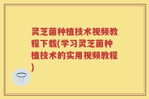 灵芝菌种植技术视频教程下载(学习灵芝菌种植技术的实用视频教程)