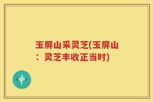 玉屏山采灵芝(玉屏山：灵芝丰收正当时)