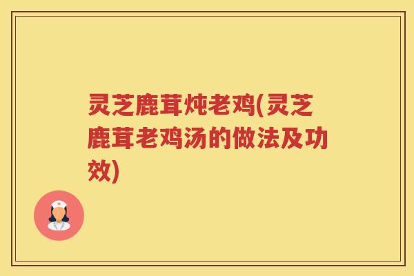 灵芝鹿茸炖老鸡(灵芝鹿茸老鸡汤的做法及功效)