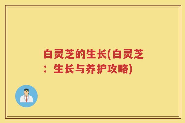 白灵芝的生长(白灵芝：生长与养护攻略)