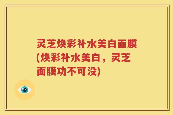 灵芝焕彩补水美白面膜(焕彩补水美白，灵芝面膜功不可没)