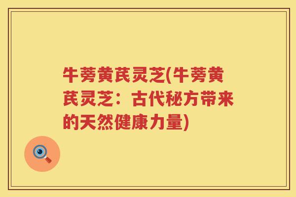牛蒡黄芪灵芝(牛蒡黄芪灵芝：古代秘方带来的天然健康力量)