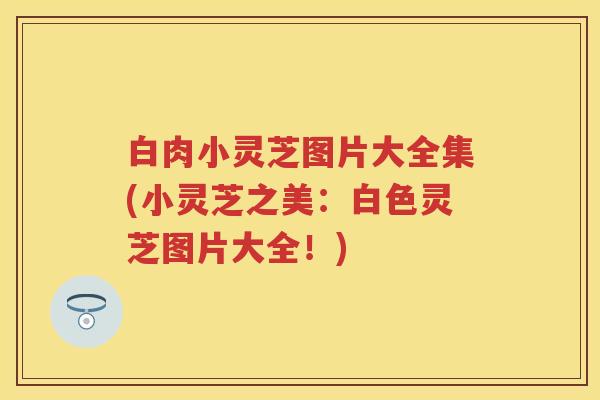 白肉小灵芝图片大全集(小灵芝之美：白色灵芝图片大全！)