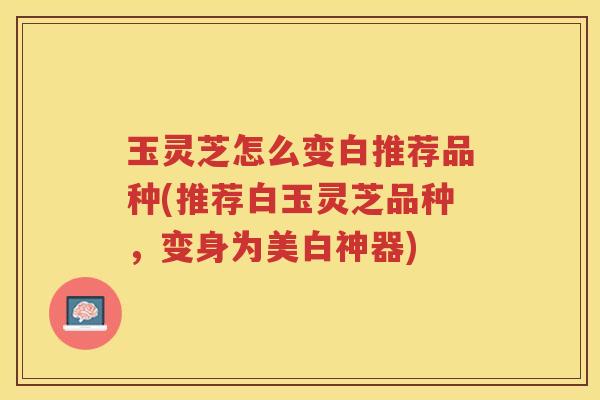 玉灵芝怎么变白推荐品种(推荐白玉灵芝品种，变身为美白神器)